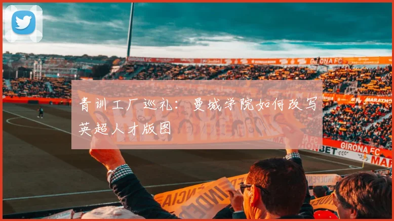 青训工厂巡礼：曼城学院如何改写英超人才版图